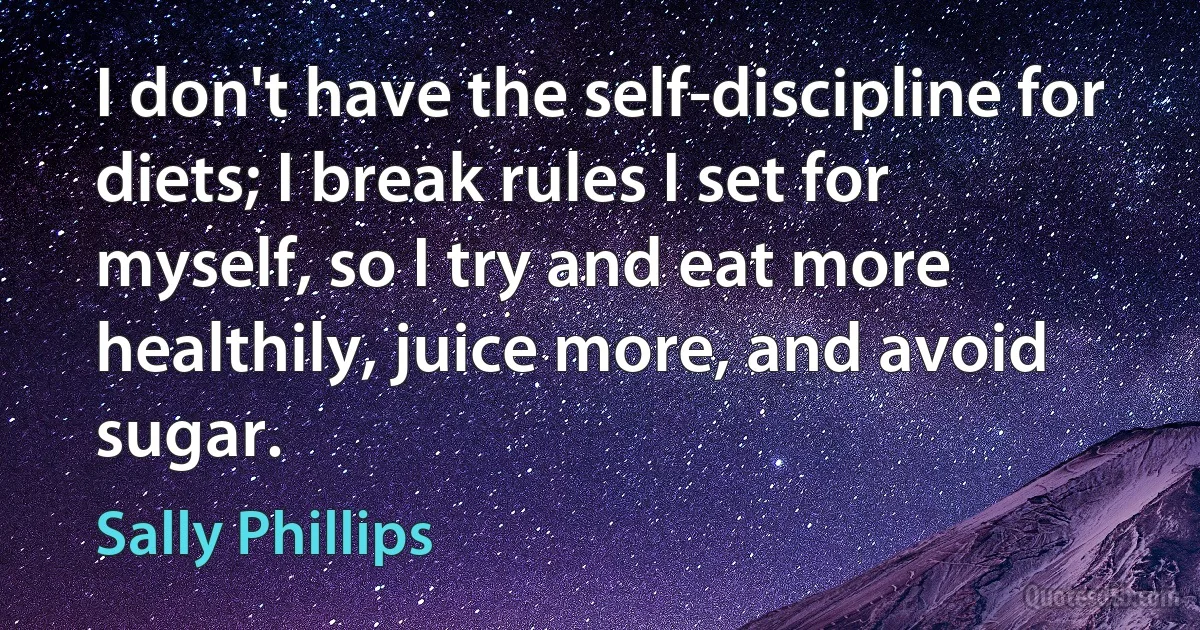 I don't have the self-discipline for diets; I break rules I set for myself, so I try and eat more healthily, juice more, and avoid sugar. (Sally Phillips)