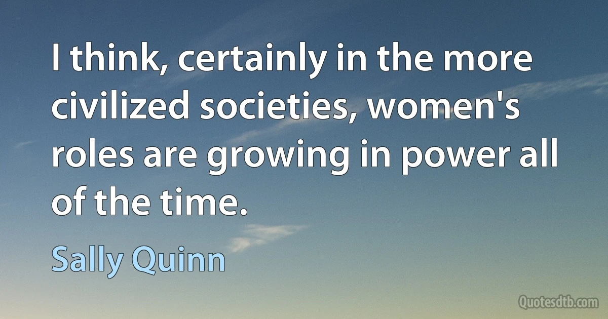 I think, certainly in the more civilized societies, women's roles are growing in power all of the time. (Sally Quinn)