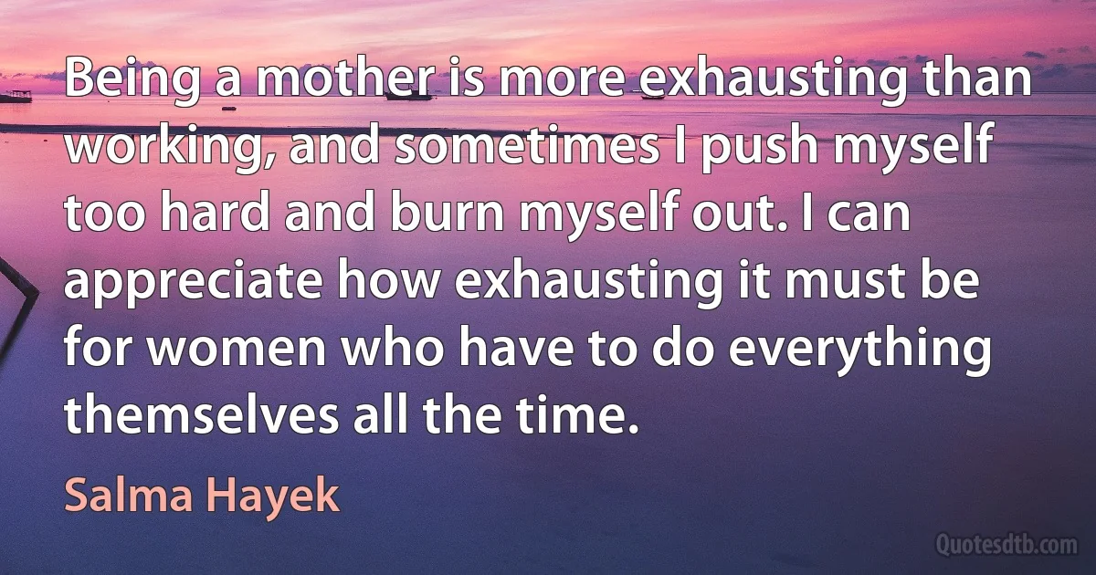 Being a mother is more exhausting than working, and sometimes I push myself too hard and burn myself out. I can appreciate how exhausting it must be for women who have to do everything themselves all the time. (Salma Hayek)