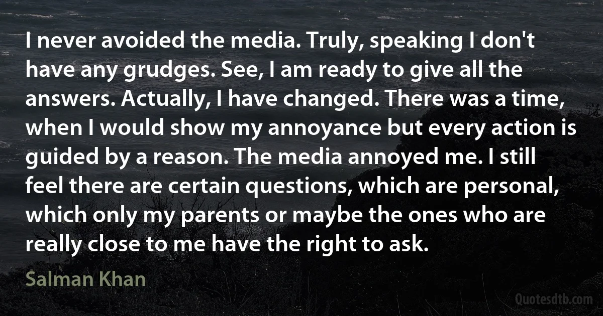 I never avoided the media. Truly, speaking I don't have any grudges. See, I am ready to give all the answers. Actually, I have changed. There was a time, when I would show my annoyance but every action is guided by a reason. The media annoyed me. I still feel there are certain questions, which are personal, which only my parents or maybe the ones who are really close to me have the right to ask. (Salman Khan)