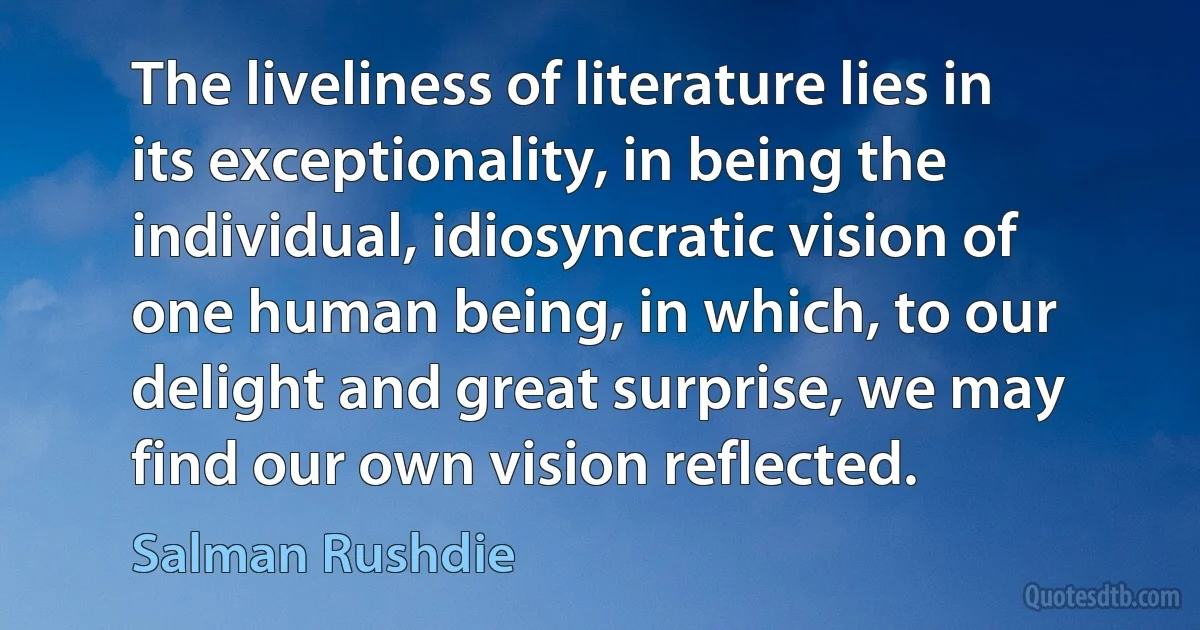 The liveliness of literature lies in its exceptionality, in being the individual, idiosyncratic vision of one human being, in which, to our delight and great surprise, we may find our own vision reflected. (Salman Rushdie)