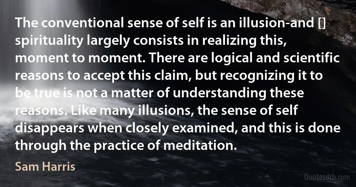 The conventional sense of self is an illusion-and [] spirituality largely consists in realizing this, moment to moment. There are logical and scientific reasons to accept this claim, but recognizing it to be true is not a matter of understanding these reasons. Like many illusions, the sense of self disappears when closely examined, and this is done through the practice of meditation. (Sam Harris)