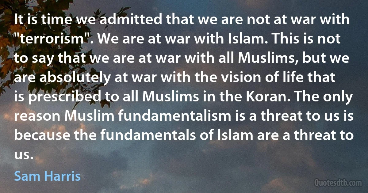 It is time we admitted that we are not at war with "terrorism". We are at war with Islam. This is not to say that we are at war with all Muslims, but we are absolutely at war with the vision of life that is prescribed to all Muslims in the Koran. The only reason Muslim fundamentalism is a threat to us is because the fundamentals of Islam are a threat to us. (Sam Harris)