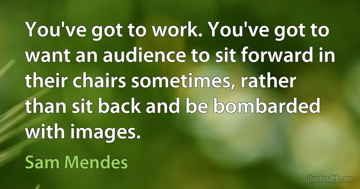 You've got to work. You've got to want an audience to sit forward in their chairs sometimes, rather than sit back and be bombarded with images. (Sam Mendes)