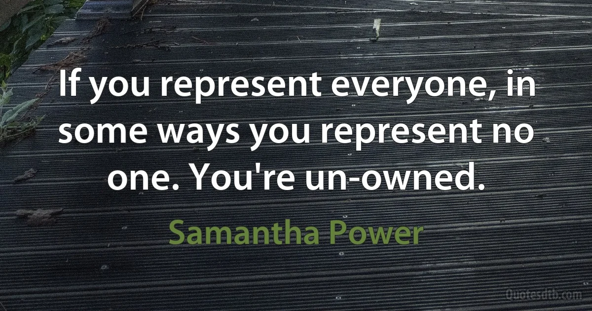 If you represent everyone, in some ways you represent no one. You're un-owned. (Samantha Power)