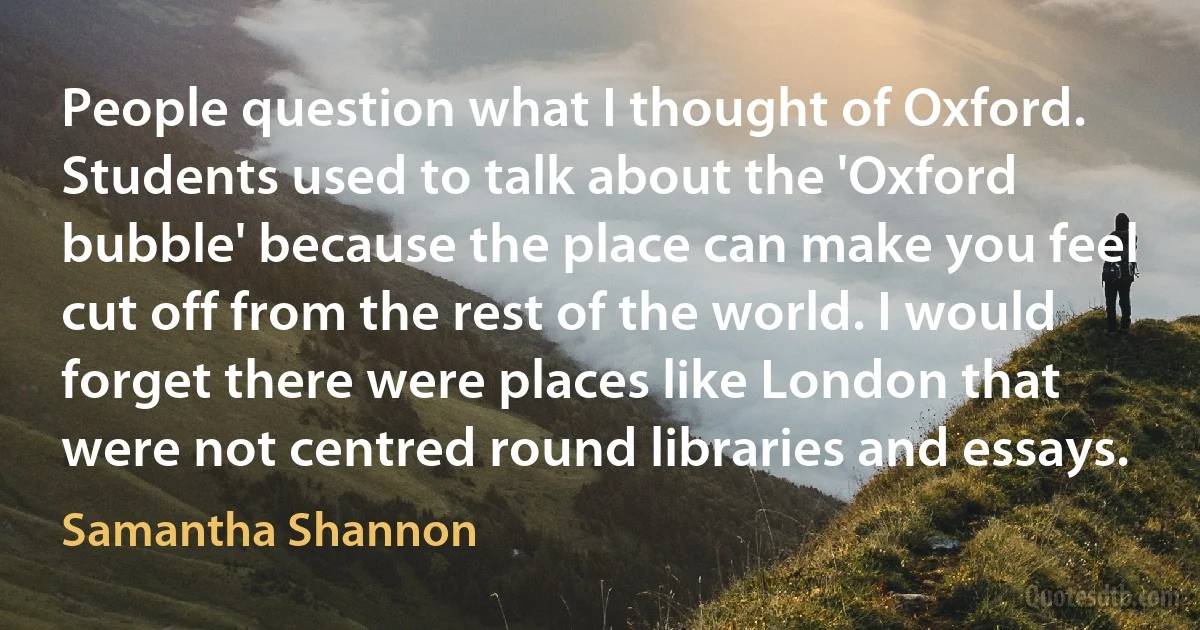 People question what I thought of Oxford. Students used to talk about the 'Oxford bubble' because the place can make you feel cut off from the rest of the world. I would forget there were places like London that were not centred round libraries and essays. (Samantha Shannon)