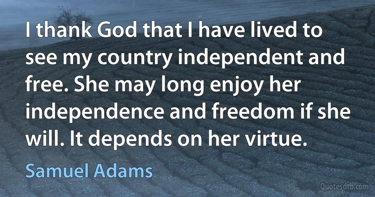 I thank God that I have lived to see my country independent and free. She may long enjoy her independence and freedom if she will. It depends on her virtue. (Samuel Adams)