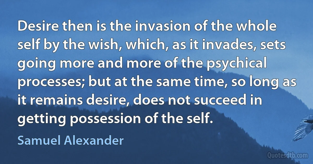 Desire then is the invasion of the whole self by the wish, which, as it invades, sets going more and more of the psychical processes; but at the same time, so long as it remains desire, does not succeed in getting possession of the self. (Samuel Alexander)