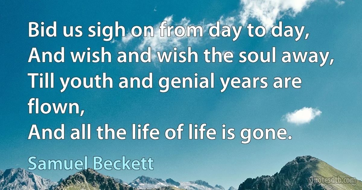 Bid us sigh on from day to day,
And wish and wish the soul away,
Till youth and genial years are flown,
And all the life of life is gone. (Samuel Beckett)