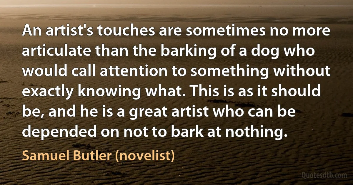 An artist's touches are sometimes no more articulate than the barking of a dog who would call attention to something without exactly knowing what. This is as it should be, and he is a great artist who can be depended on not to bark at nothing. (Samuel Butler (novelist))