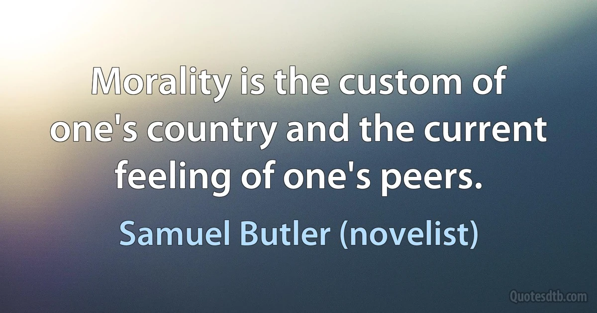 Morality is the custom of one's country and the current feeling of one's peers. (Samuel Butler (novelist))