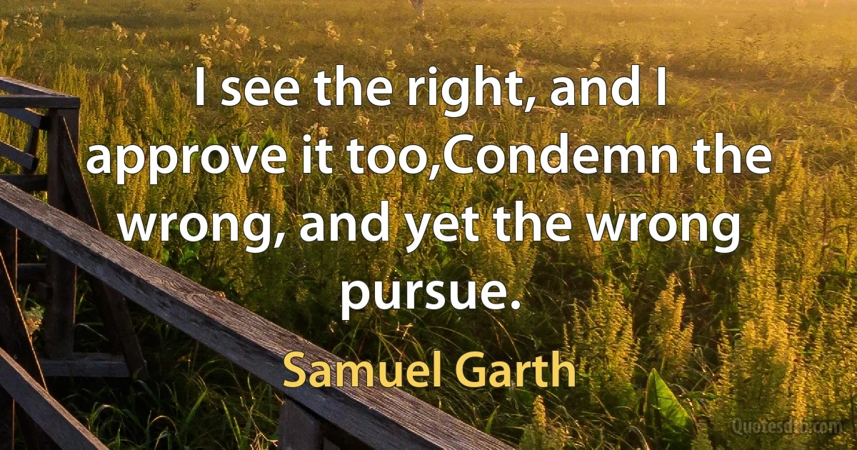 I see the right, and I approve it too,Condemn the wrong, and yet the wrong pursue. (Samuel Garth)