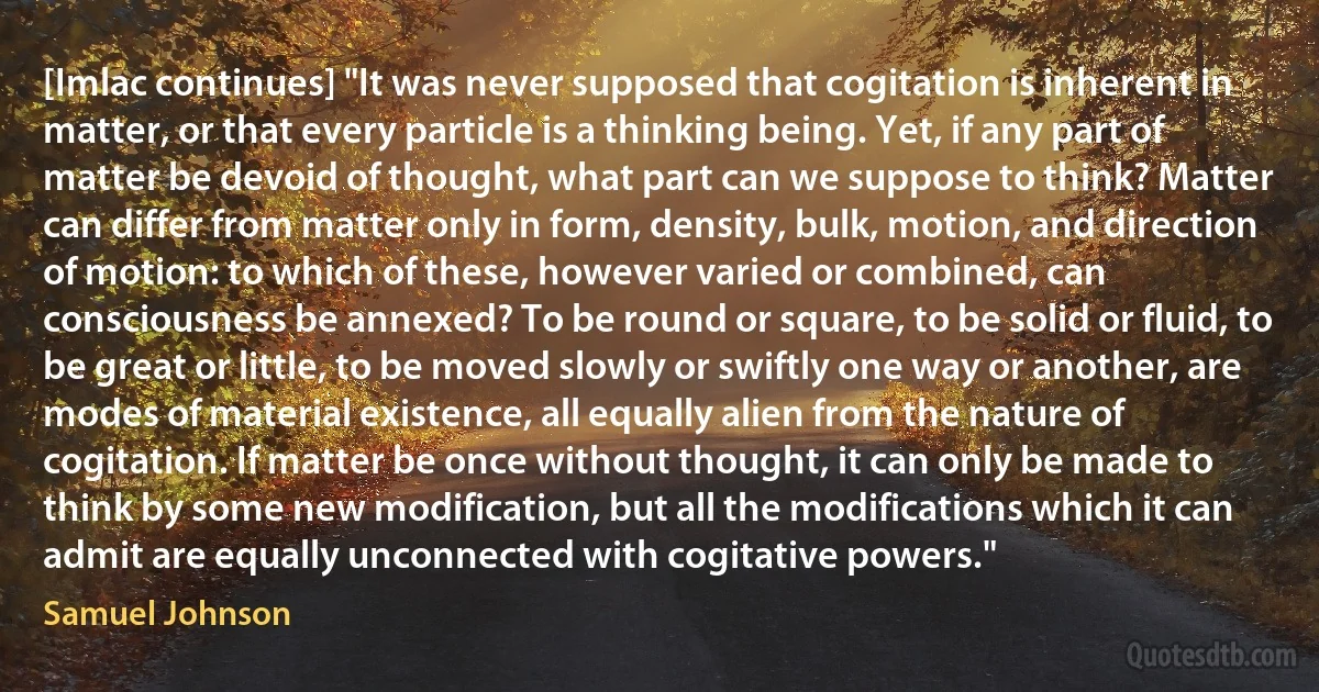 [Imlac continues] "It was never supposed that cogitation is inherent in matter, or that every particle is a thinking being. Yet, if any part of matter be devoid of thought, what part can we suppose to think? Matter can differ from matter only in form, density, bulk, motion, and direction of motion: to which of these, however varied or combined, can consciousness be annexed? To be round or square, to be solid or fluid, to be great or little, to be moved slowly or swiftly one way or another, are modes of material existence, all equally alien from the nature of cogitation. If matter be once without thought, it can only be made to think by some new modification, but all the modifications which it can admit are equally unconnected with cogitative powers." (Samuel Johnson)