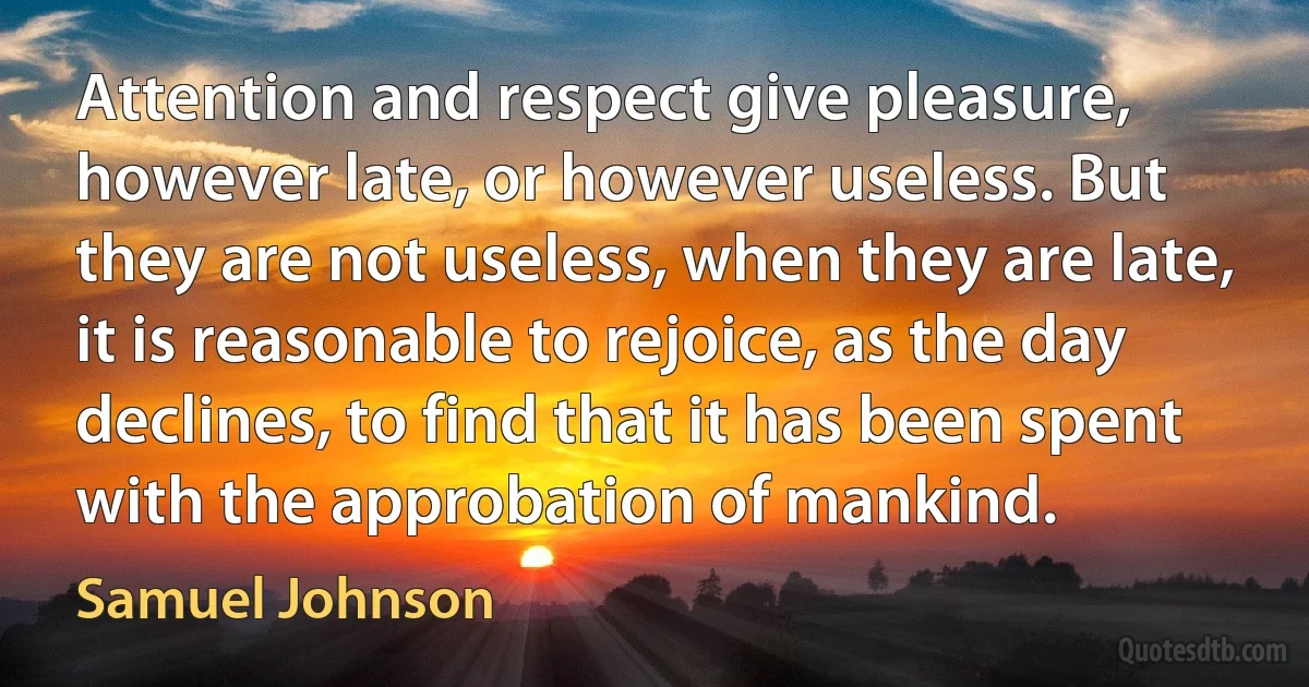 Attention and respect give pleasure, however late, or however useless. But they are not useless, when they are late, it is reasonable to rejoice, as the day declines, to find that it has been spent with the approbation of mankind. (Samuel Johnson)