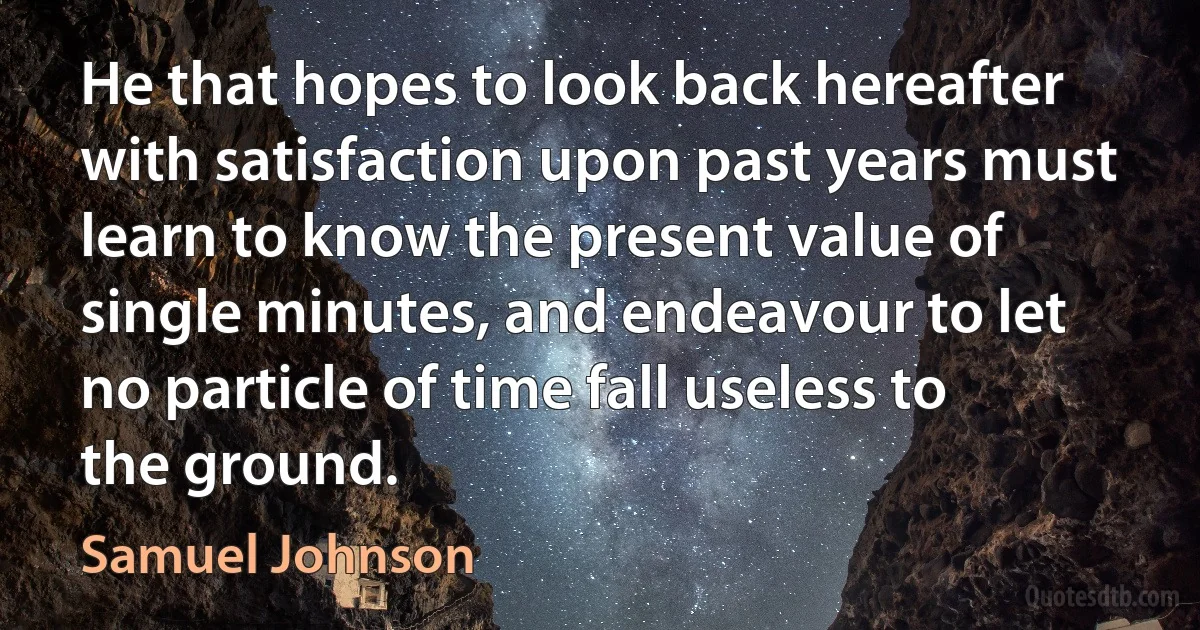 He that hopes to look back hereafter with satisfaction upon past years must learn to know the present value of single minutes, and endeavour to let no particle of time fall useless to the ground. (Samuel Johnson)