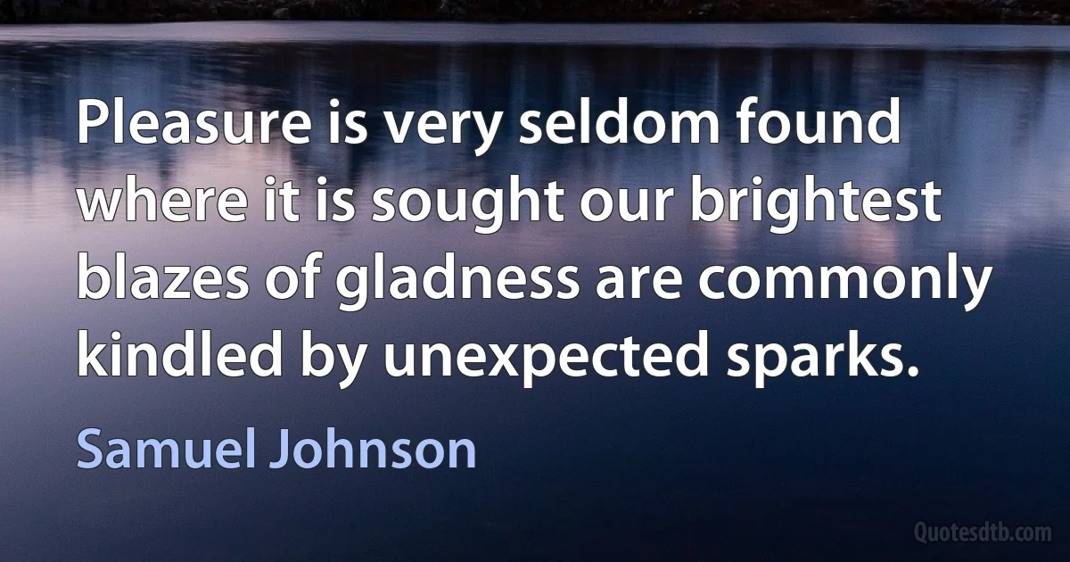 Pleasure is very seldom found where it is sought our brightest blazes of gladness are commonly kindled by unexpected sparks. (Samuel Johnson)