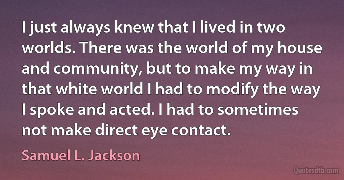 I just always knew that I lived in two worlds. There was the world of my house and community, but to make my way in that white world I had to modify the way I spoke and acted. I had to sometimes not make direct eye contact. (Samuel L. Jackson)