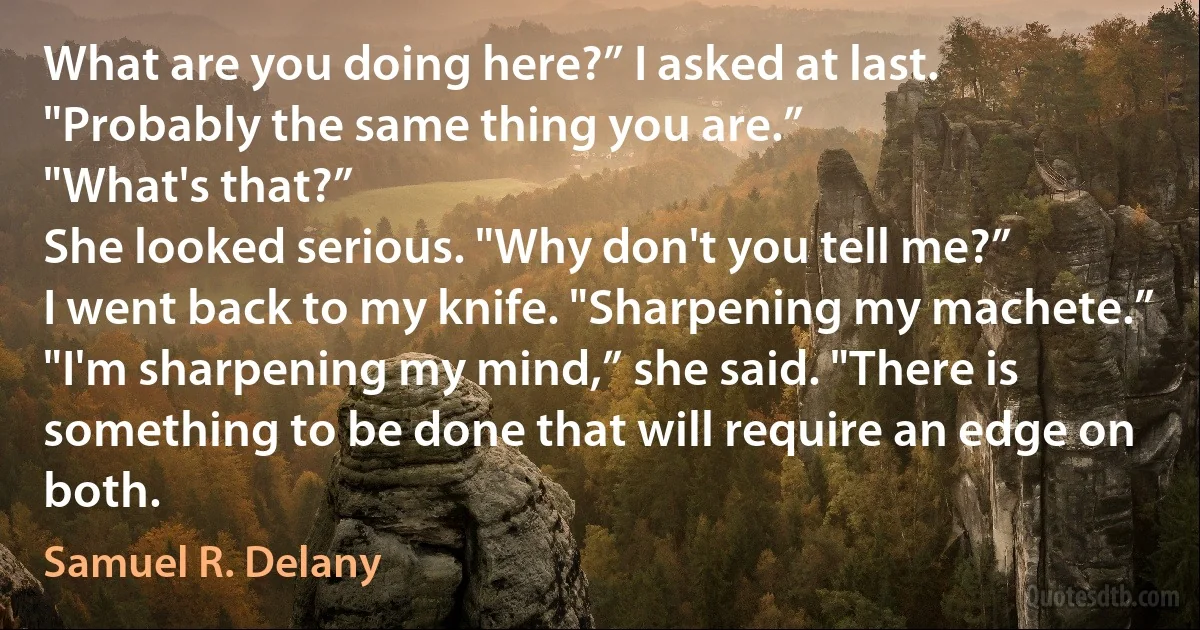 What are you doing here?” I asked at last.
"Probably the same thing you are.”
"What's that?”
She looked serious. "Why don't you tell me?”
I went back to my knife. "Sharpening my machete.”
"I'm sharpening my mind,” she said. "There is something to be done that will require an edge on both. (Samuel R. Delany)