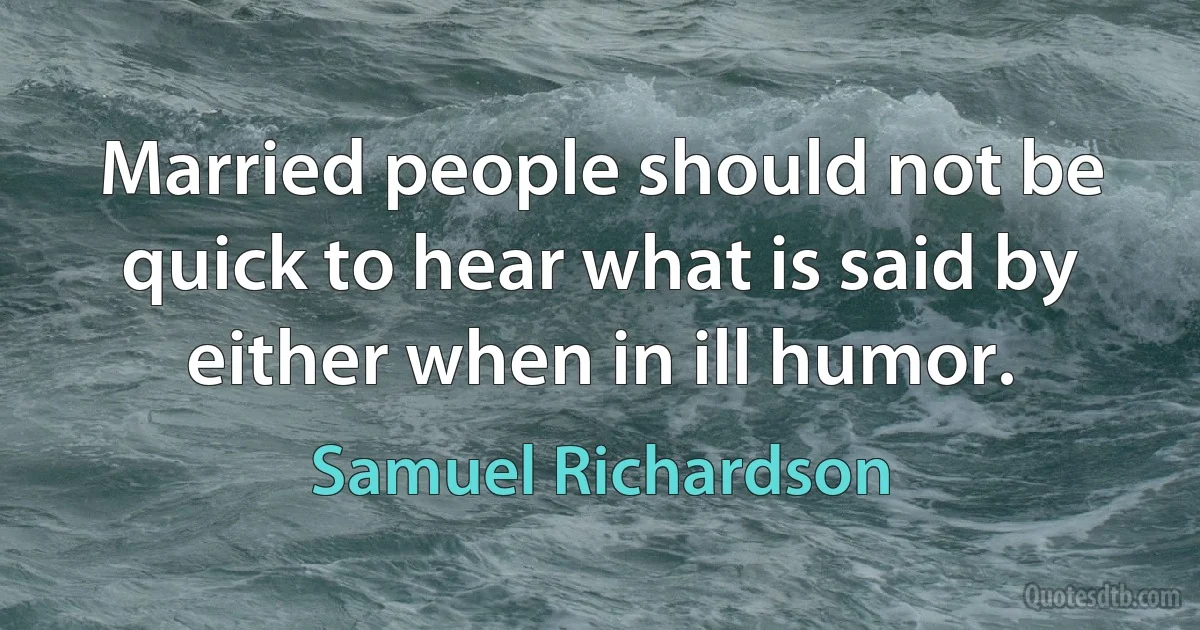 Married people should not be quick to hear what is said by either when in ill humor. (Samuel Richardson)