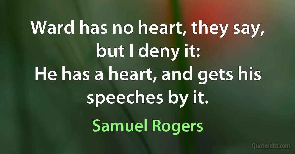 Ward has no heart, they say, but I deny it:
He has a heart, and gets his speeches by it. (Samuel Rogers)