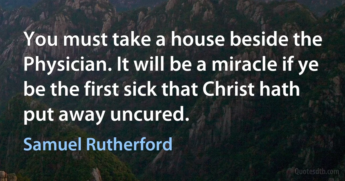 You must take a house beside the Physician. It will be a miracle if ye be the first sick that Christ hath put away uncured. (Samuel Rutherford)