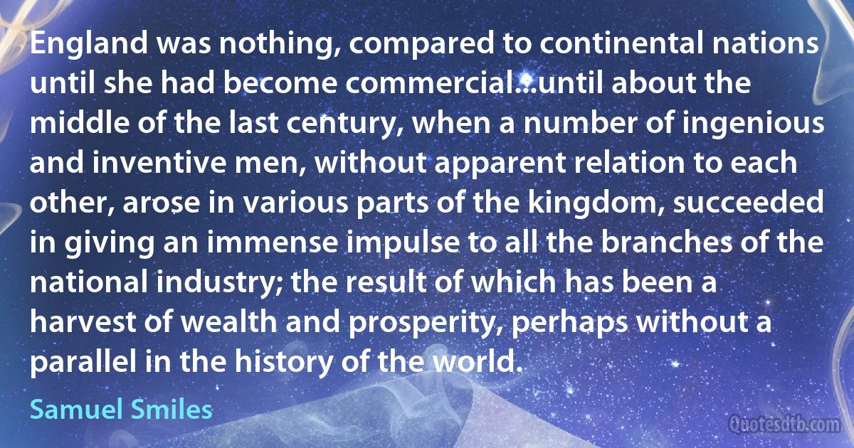 England was nothing, compared to continental nations until she had become commercial...until about the middle of the last century, when a number of ingenious and inventive men, without apparent relation to each other, arose in various parts of the kingdom, succeeded in giving an immense impulse to all the branches of the national industry; the result of which has been a harvest of wealth and prosperity, perhaps without a parallel in the history of the world. (Samuel Smiles)