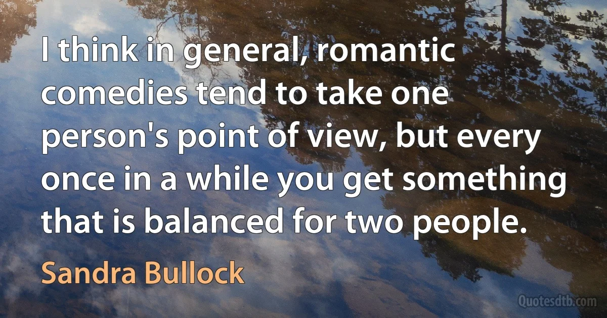 I think in general, romantic comedies tend to take one person's point of view, but every once in a while you get something that is balanced for two people. (Sandra Bullock)