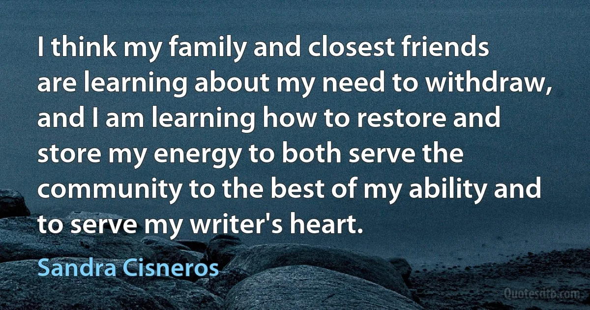 I think my family and closest friends are learning about my need to withdraw, and I am learning how to restore and store my energy to both serve the community to the best of my ability and to serve my writer's heart. (Sandra Cisneros)