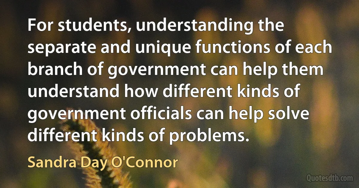 For students, understanding the separate and unique functions of each branch of government can help them understand how different kinds of government officials can help solve different kinds of problems. (Sandra Day O'Connor)