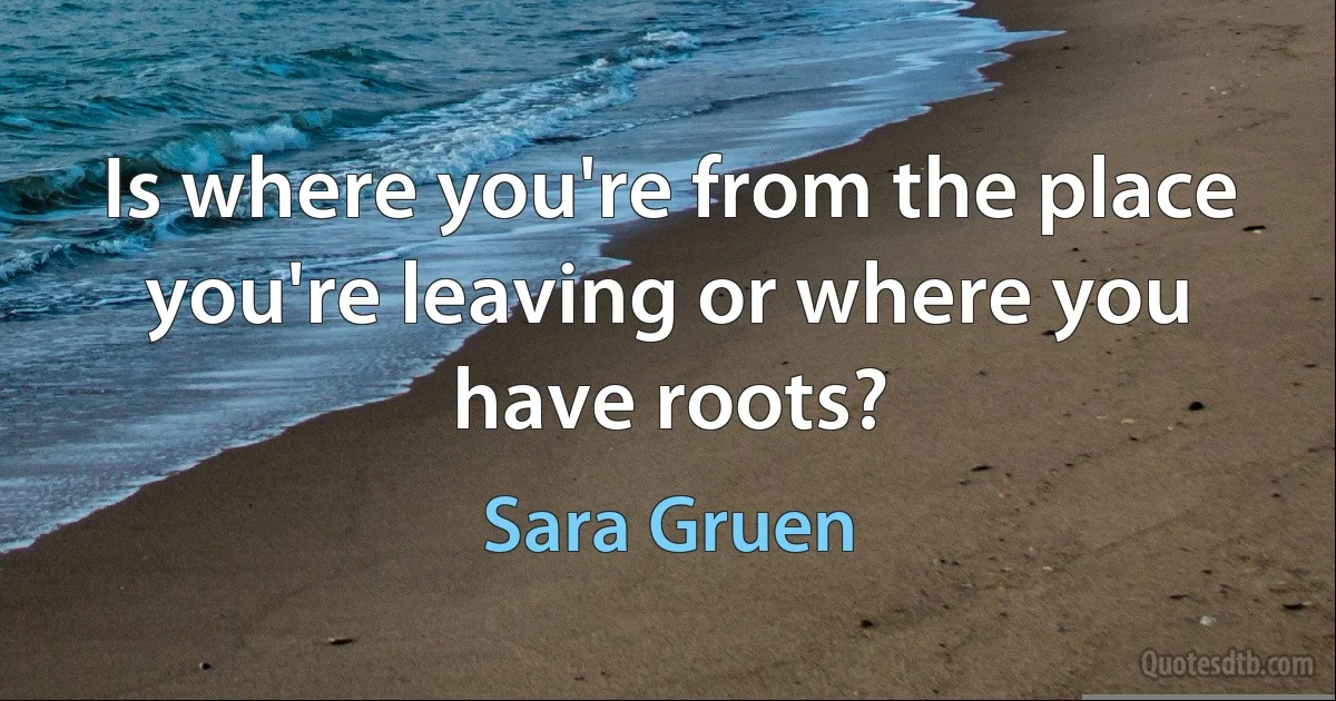 Is where you're from the place you're leaving or where you have roots? (Sara Gruen)