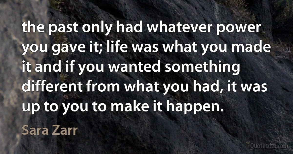 the past only had whatever power you gave it; life was what you made it and if you wanted something different from what you had, it was up to you to make it happen. (Sara Zarr)