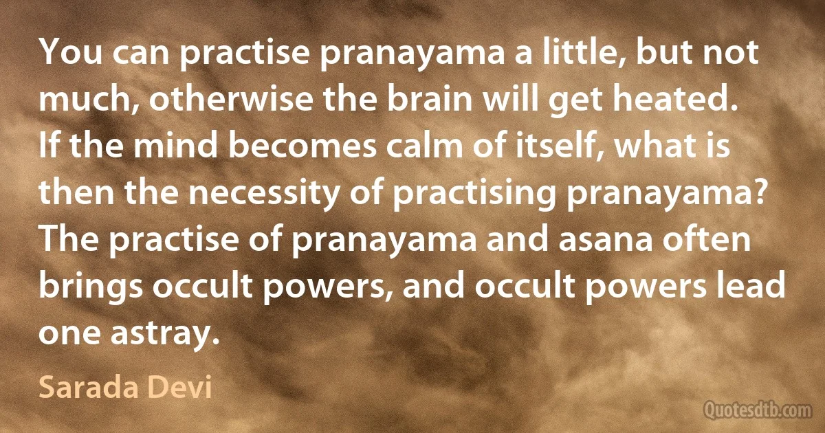 You can practise pranayama a little, but not much, otherwise the brain will get heated. If the mind becomes calm of itself, what is then the necessity of practising pranayama? The practise of pranayama and asana often brings occult powers, and occult powers lead one astray. (Sarada Devi)