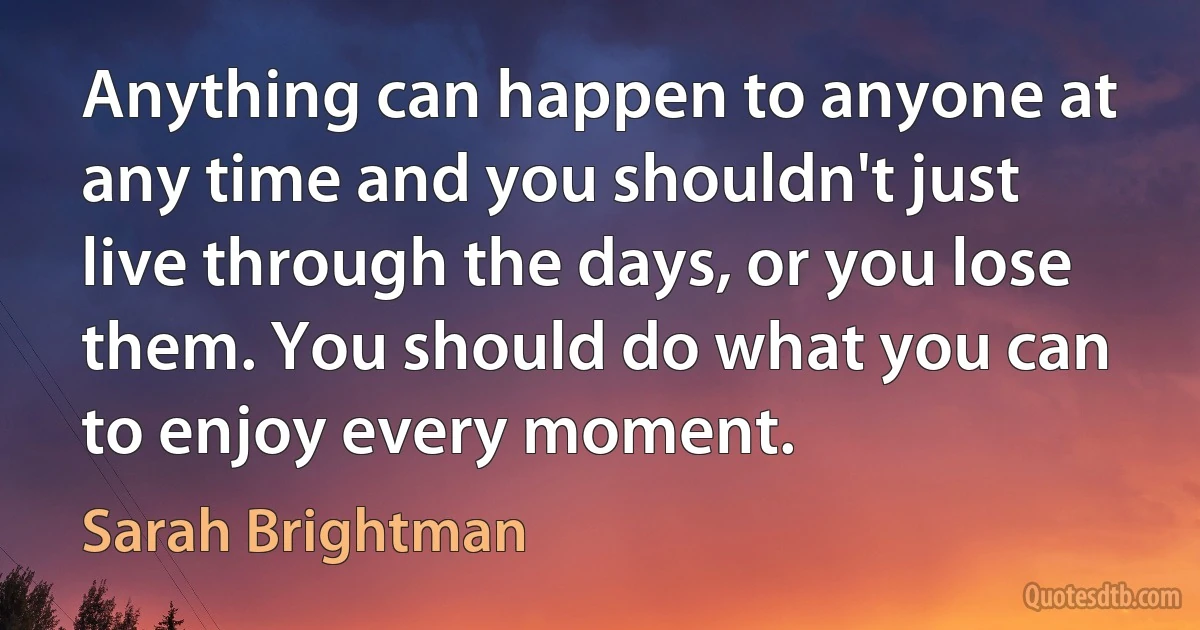 Anything can happen to anyone at any time and you shouldn't just live through the days, or you lose them. You should do what you can to enjoy every moment. (Sarah Brightman)