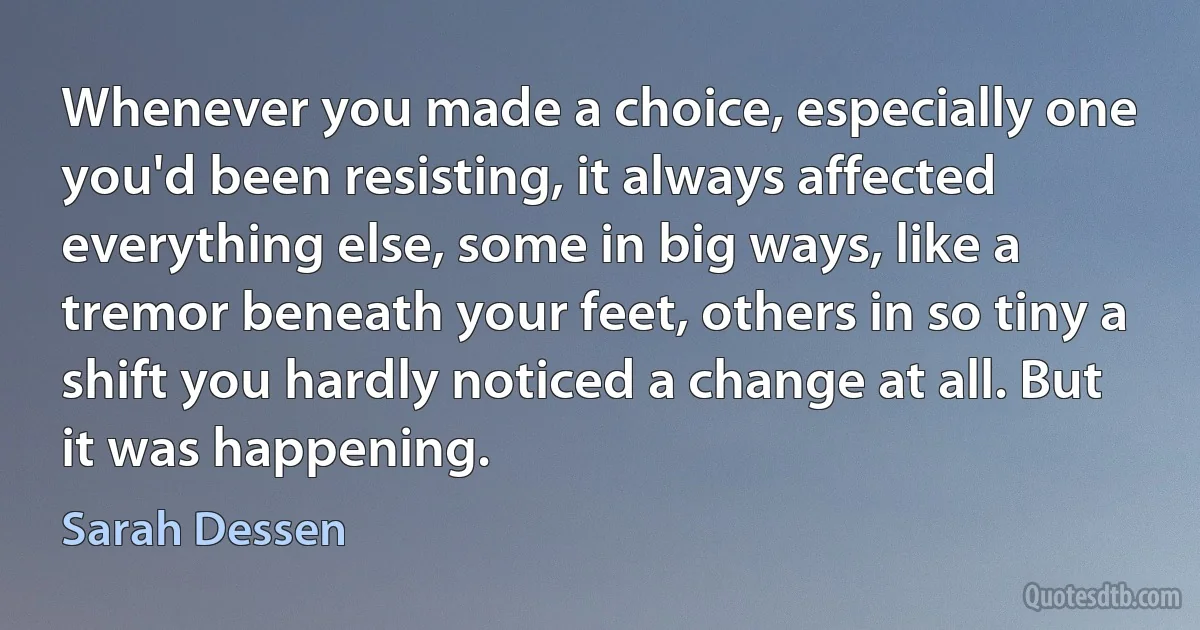 Whenever you made a choice, especially one you'd been resisting, it always affected everything else, some in big ways, like a tremor beneath your feet, others in so tiny a shift you hardly noticed a change at all. But it was happening. (Sarah Dessen)