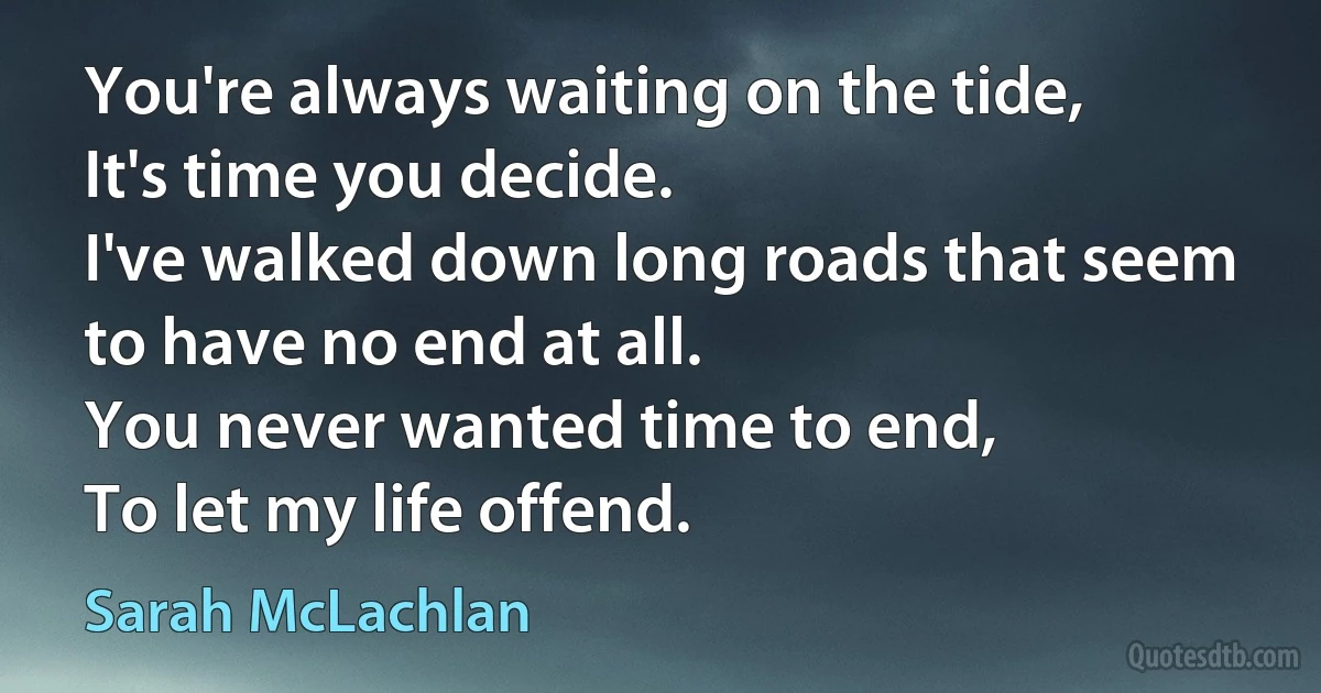 You're always waiting on the tide,
It's time you decide.
I've walked down long roads that seem to have no end at all.
You never wanted time to end,
To let my life offend. (Sarah McLachlan)