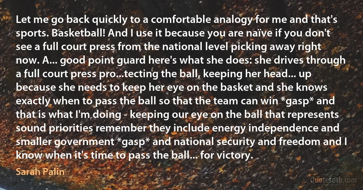 Let me go back quickly to a comfortable analogy for me and that's sports. Basketball! And I use it because you are naïve if you don't see a full court press from the national level picking away right now. A... good point guard here's what she does: she drives through a full court press pro...tecting the ball, keeping her head... up because she needs to keep her eye on the basket and she knows exactly when to pass the ball so that the team can win *gasp* and that is what I'm doing - keeping our eye on the ball that represents sound priorities remember they include energy independence and smaller government *gasp* and national security and freedom and I know when it's time to pass the ball... for victory. (Sarah Palin)