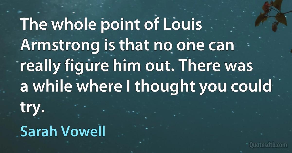 The whole point of Louis Armstrong is that no one can really figure him out. There was a while where I thought you could try. (Sarah Vowell)