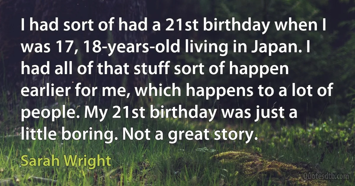 I had sort of had a 21st birthday when I was 17, 18-years-old living in Japan. I had all of that stuff sort of happen earlier for me, which happens to a lot of people. My 21st birthday was just a little boring. Not a great story. (Sarah Wright)