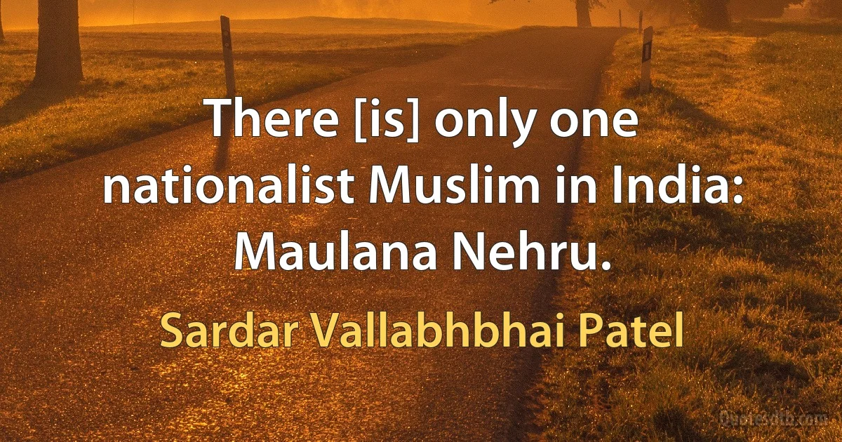 There [is] only one nationalist Muslim in India: Maulana Nehru. (Sardar Vallabhbhai Patel)