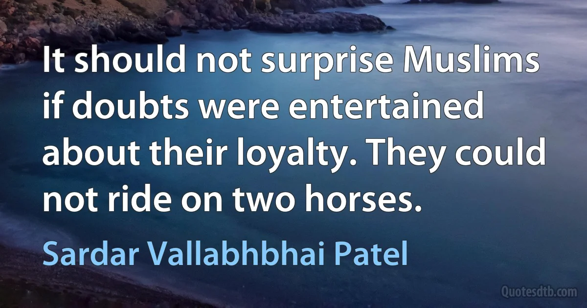 It should not surprise Muslims if doubts were entertained about their loyalty. They could not ride on two horses. (Sardar Vallabhbhai Patel)