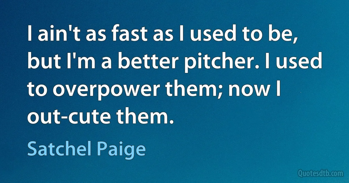 I ain't as fast as I used to be, but I'm a better pitcher. I used to overpower them; now I out-cute them. (Satchel Paige)