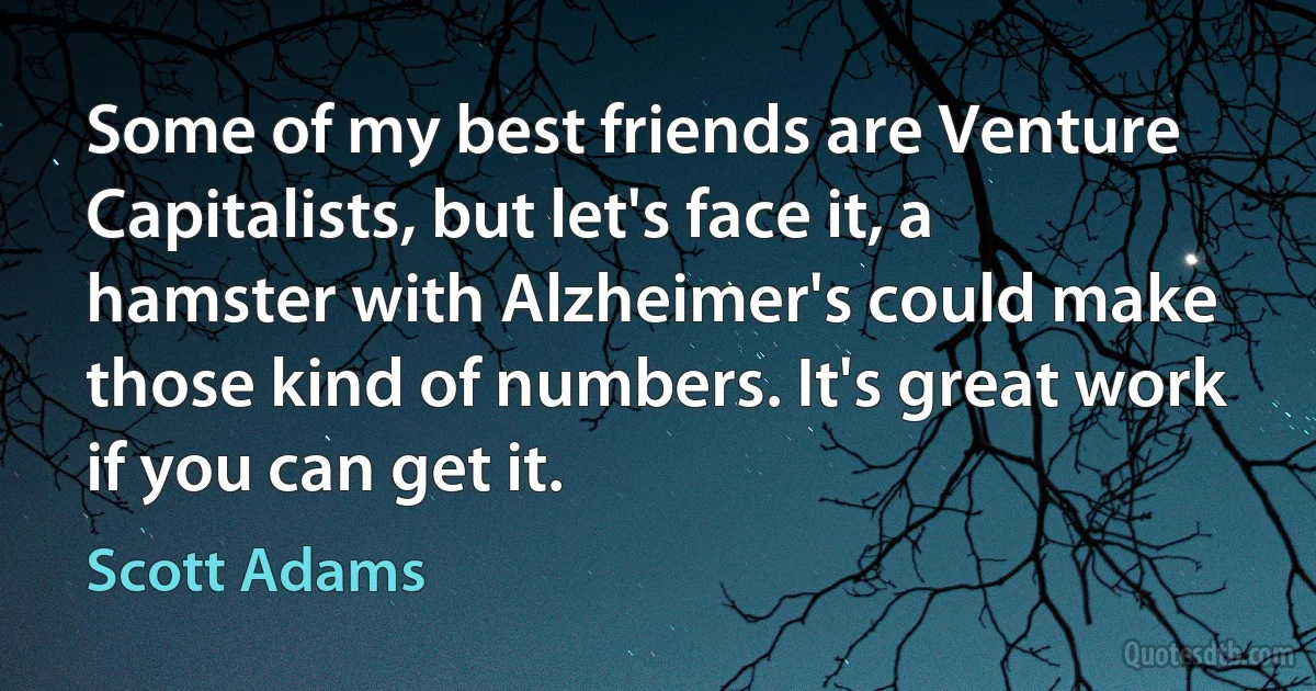 Some of my best friends are Venture Capitalists, but let's face it, a hamster with Alzheimer's could make those kind of numbers. It's great work if you can get it. (Scott Adams)