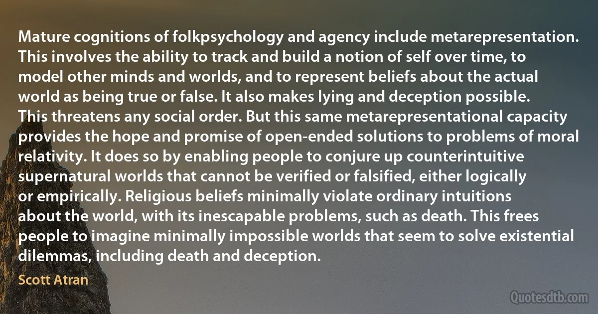 Mature cognitions of folkpsychology and agency include metarepresentation. This involves the ability to track and build a notion of self over time, to model other minds and worlds, and to represent beliefs about the actual world as being true or false. It also makes lying and deception possible. This threatens any social order. But this same metarepresentational capacity provides the hope and promise of open-ended solutions to problems of moral relativity. It does so by enabling people to conjure up counterintuitive supernatural worlds that cannot be verified or falsified, either logically or empirically. Religious beliefs minimally violate ordinary intuitions about the world, with its inescapable problems, such as death. This frees people to imagine minimally impossible worlds that seem to solve existential dilemmas, including death and deception. (Scott Atran)