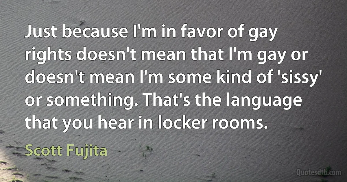 Just because I'm in favor of gay rights doesn't mean that I'm gay or doesn't mean I'm some kind of 'sissy' or something. That's the language that you hear in locker rooms. (Scott Fujita)