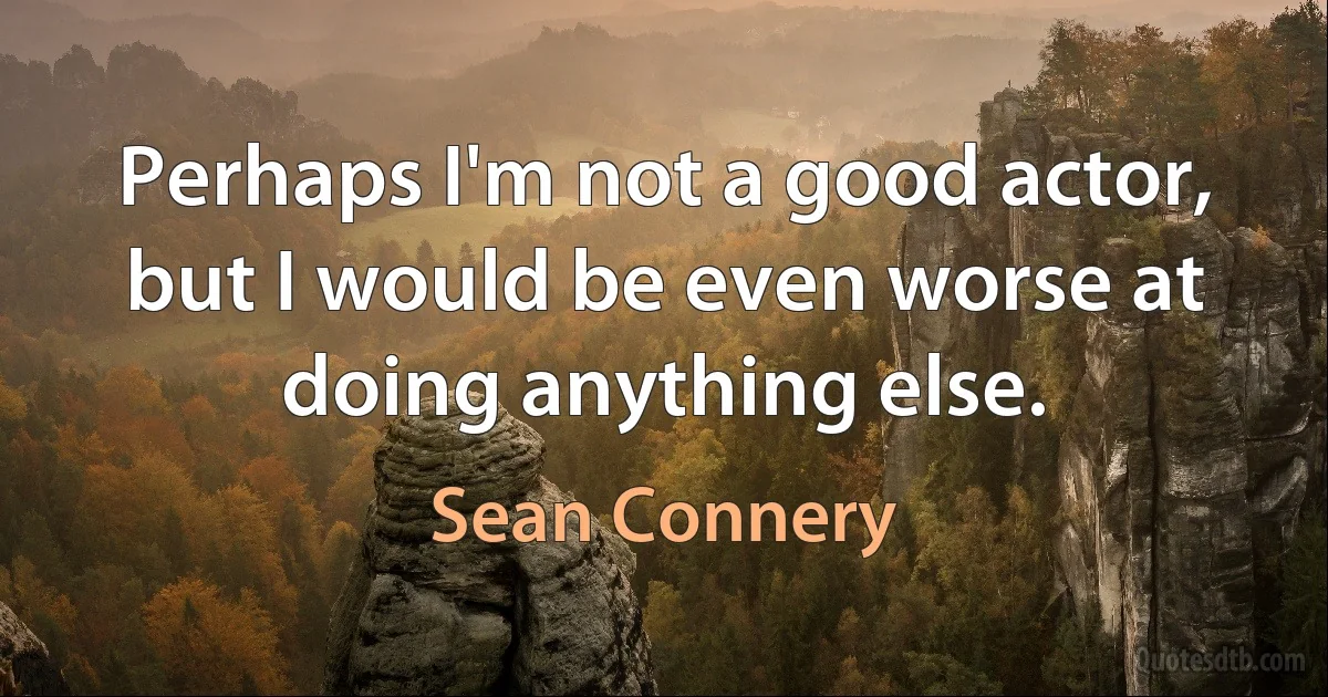 Perhaps I'm not a good actor, but I would be even worse at doing anything else. (Sean Connery)