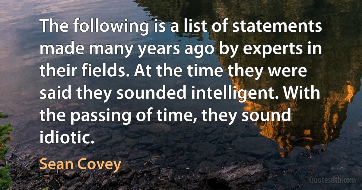 The following is a list of statements made many years ago by experts in their fields. At the time they were said they sounded intelligent. With the passing of time, they sound idiotic. (Sean Covey)