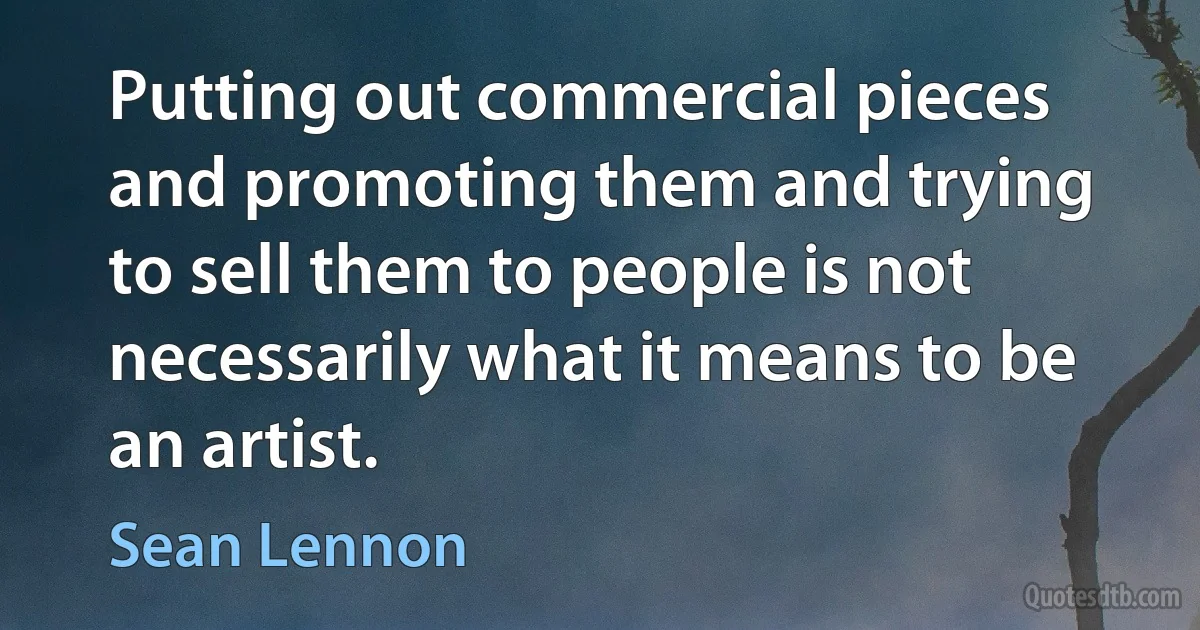 Putting out commercial pieces and promoting them and trying to sell them to people is not necessarily what it means to be an artist. (Sean Lennon)