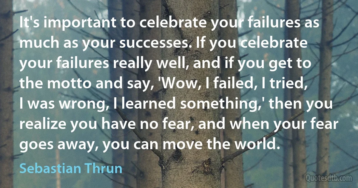 It's important to celebrate your failures as much as your successes. If you celebrate your failures really well, and if you get to the motto and say, 'Wow, I failed, I tried, I was wrong, I learned something,' then you realize you have no fear, and when your fear goes away, you can move the world. (Sebastian Thrun)