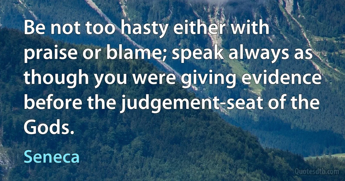 Be not too hasty either with praise or blame; speak always as though you were giving evidence before the judgement-seat of the Gods. (Seneca)