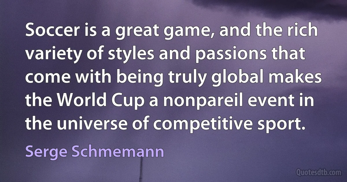 Soccer is a great game, and the rich variety of styles and passions that come with being truly global makes the World Cup a nonpareil event in the universe of competitive sport. (Serge Schmemann)